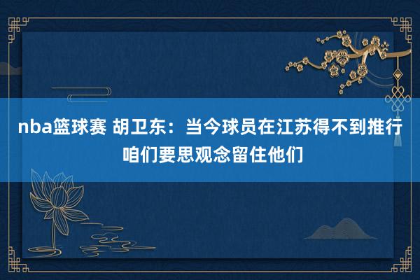 nba篮球赛 胡卫东：当今球员在江苏得不到推行 咱们要思观念留住他们