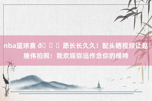 nba篮球赛 😁愿长长久久！配头晒视频让赵继伟拍照：我欢娱弥远作念你的模特