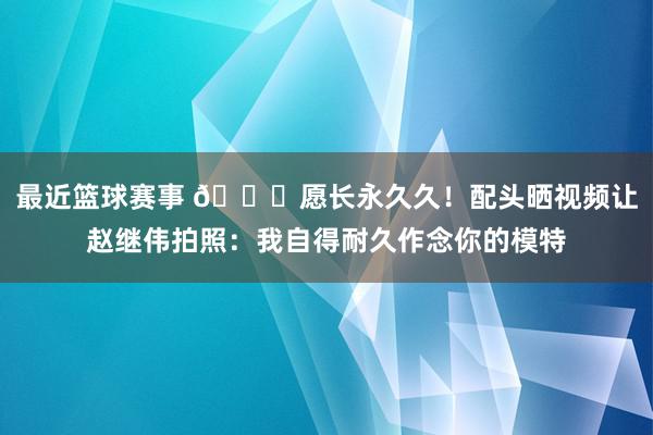 最近篮球赛事 😁愿长永久久！配头晒视频让赵继伟拍照：我自得耐久作念你的模特