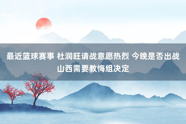 最近篮球赛事 杜润旺请战意愿热烈 今晚是否出战山西需要教悔组决定