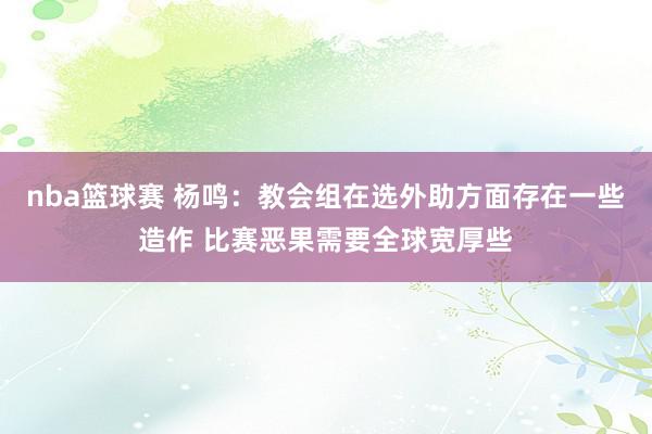 nba篮球赛 杨鸣：教会组在选外助方面存在一些造作 比赛恶果