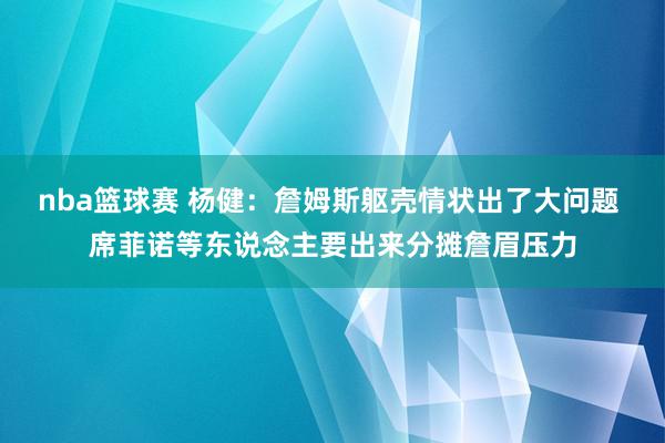 nba篮球赛 杨健：詹姆斯躯壳情状出了大问题 席菲诺等东说念主要出来分摊詹眉压力