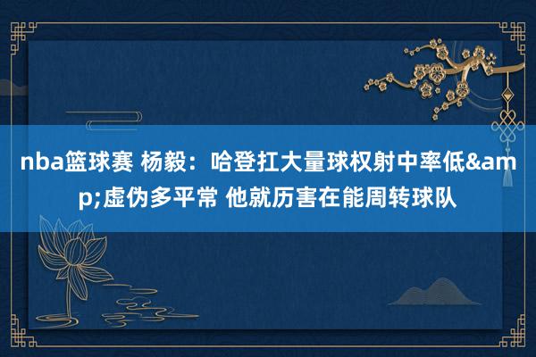 nba篮球赛 杨毅：哈登扛大量球权射中率低&虚伪多平常 他就历害在能周转球队