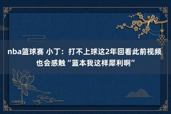 nba篮球赛 小丁：打不上球这2年回看此前视频 也会感触“蓝本我这样犀利啊”