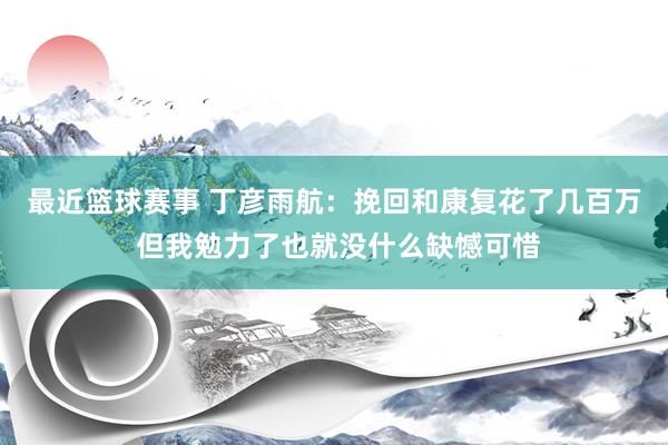 最近篮球赛事 丁彦雨航：挽回和康复花了几百万 但我勉力了也就没什么缺憾可惜