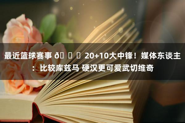 最近篮球赛事 😋20+10大中锋！媒体东谈主：比较库兹马 硬汉更可爱武切维奇