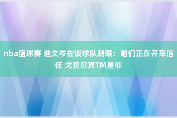 nba篮球赛 迪文岑佐谈球队刺眼：咱们正在开采信任 戈贝尔真TM是非