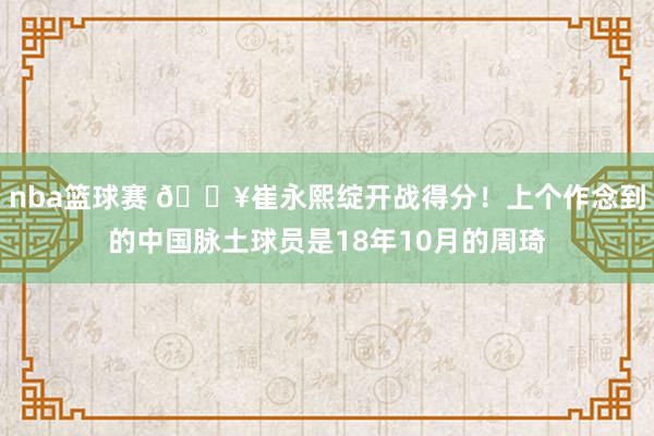 nba篮球赛 🔥崔永熙绽开战得分！上个作念到的中国脉土球员是18年10月的周琦