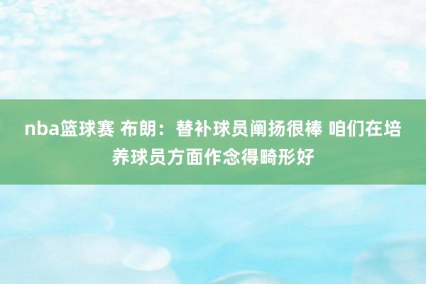 nba篮球赛 布朗：替补球员阐扬很棒 咱们在培养球员方面作念得畸形好