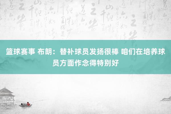 篮球赛事 布朗：替补球员发扬很棒 咱们在培养球员方面作念得特别好