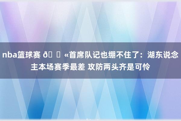 nba篮球赛 😫首席队记也绷不住了：湖东说念主本场赛季最差 攻防两头齐是可怜