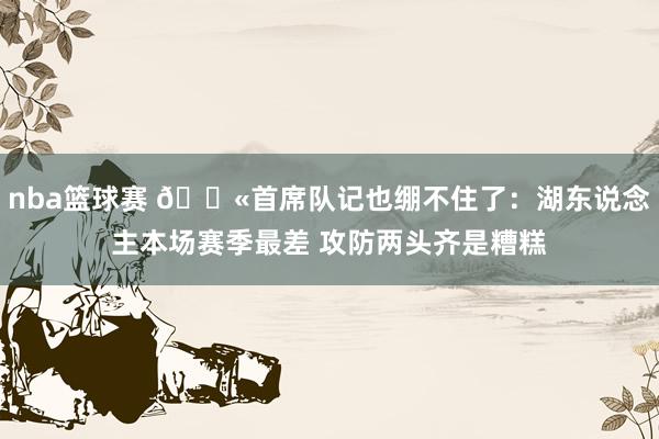 nba篮球赛 😫首席队记也绷不住了：湖东说念主本场赛季最差 攻防两头齐是糟糕