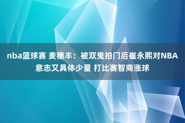 nba篮球赛 麦穗丰：被双鬼拍门后崔永熙对NBA意志又具体少量 打比赛智商涨球