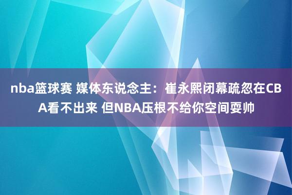 nba篮球赛 媒体东说念主：崔永熙闭幕疏忽在CBA看不出来 但NBA压根不给你空间耍帅