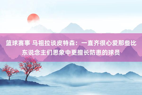 篮球赛事 马祖拉谈皮特森：一直齐很心爱那些比东说念主们思象中更擅长防患的球员