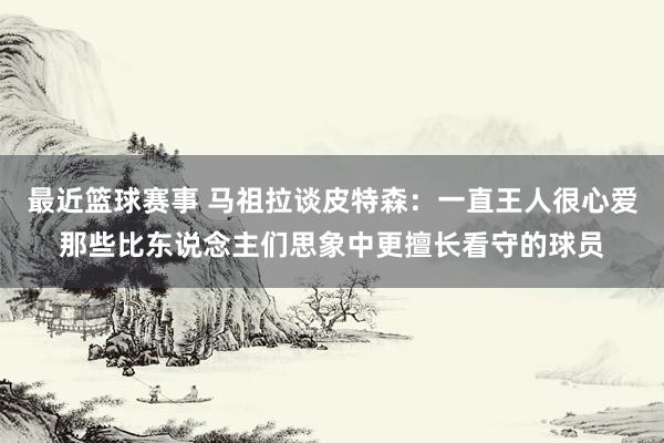 最近篮球赛事 马祖拉谈皮特森：一直王人很心爱那些比东说念主们思象中更擅长看守的球员