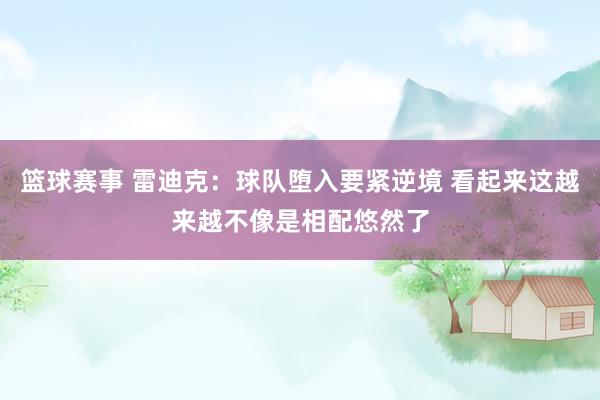 篮球赛事 雷迪克：球队堕入要紧逆境 看起来这越来越不像是相配悠然了