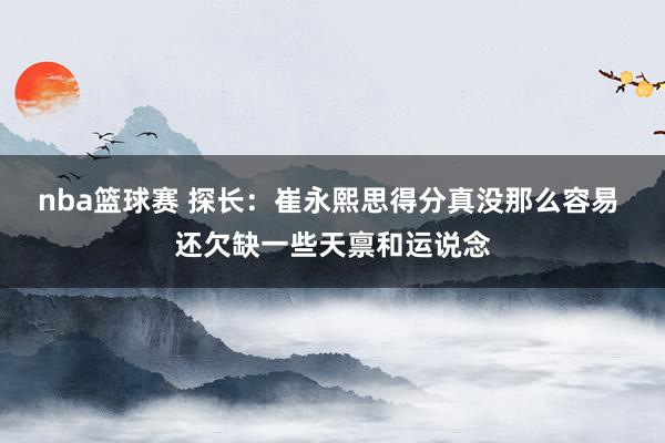 nba篮球赛 探长：崔永熙思得分真没那么容易 还欠缺一些天禀和运说念