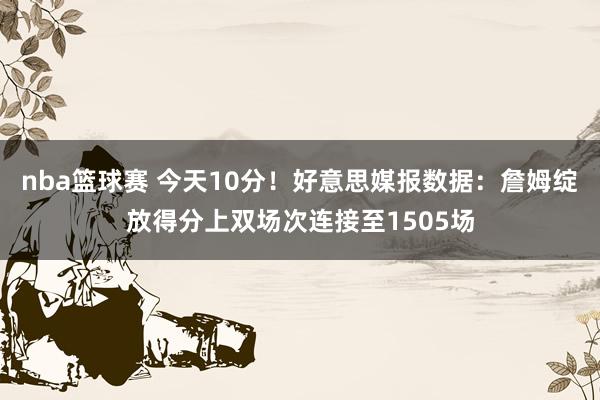 nba篮球赛 今天10分！好意思媒报数据：詹姆绽放得分上双场次连接至1505场