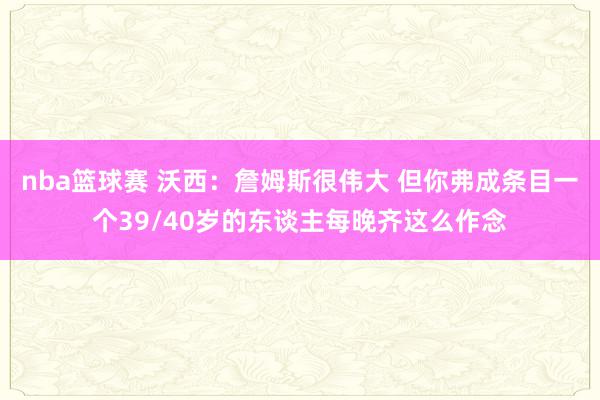 nba篮球赛 沃西：詹姆斯很伟大 但你弗成条目一个39/40岁的东谈主每晚齐这么作念