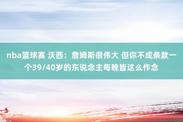 nba篮球赛 沃西：詹姆斯很伟大 但你不成条款一个39/40岁的东说念主每晚皆这么作念