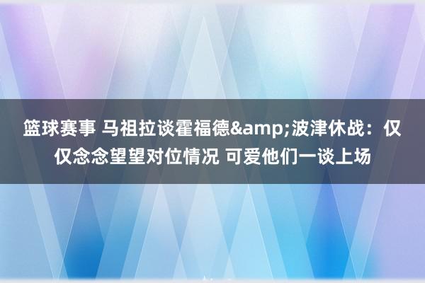 篮球赛事 马祖拉谈霍福德&波津休战：仅仅念念望望对位情况 可爱他们一谈上场