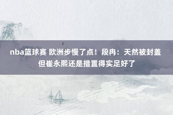 nba篮球赛 欧洲步慢了点！段冉：天然被封盖 但崔永熙还是措置得实足好了