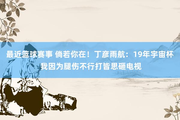 最近篮球赛事 倘若你在！丁彦雨航：19年宇宙杯 我因为腿伤不行打皆思砸电视