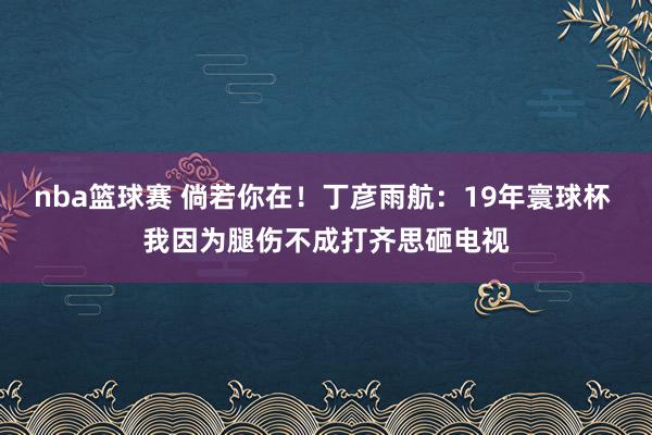 nba篮球赛 倘若你在！丁彦雨航：19年寰球杯 我因为腿伤不成打齐思砸电视