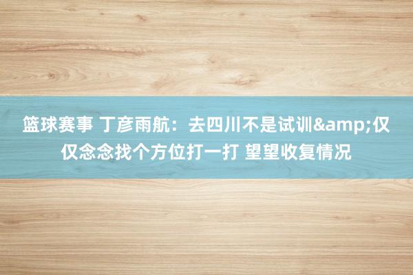 篮球赛事 丁彦雨航：去四川不是试训&仅仅念念找个方位打一打 望望收复情况