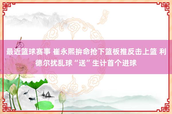 最近篮球赛事 崔永熙拚命抢下篮板推反击上篮 利德尔扰乱球“送”生计首个进球