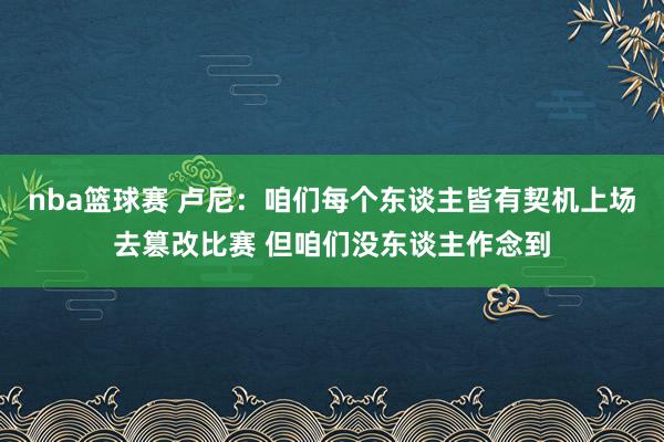 nba篮球赛 卢尼：咱们每个东谈主皆有契机上场去篡改比赛 但咱们没东谈主作念到