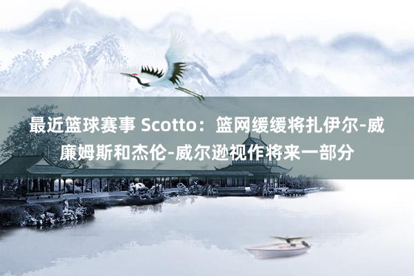 最近篮球赛事 Scotto：篮网缓缓将扎伊尔-威廉姆斯和杰伦-威尔逊视作将来一部分