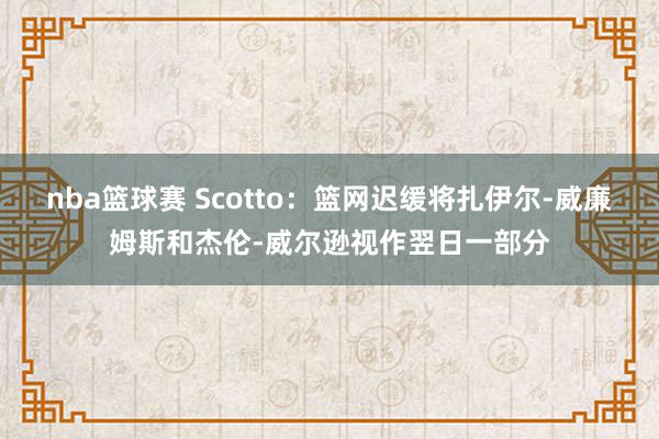 nba篮球赛 Scotto：篮网迟缓将扎伊尔-威廉姆斯和杰伦-威尔逊视作翌日一部分