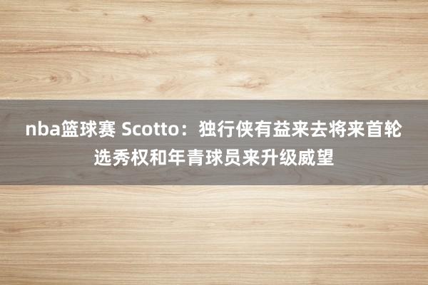 nba篮球赛 Scotto：独行侠有益来去将来首轮选秀权和年青球员来升级威望