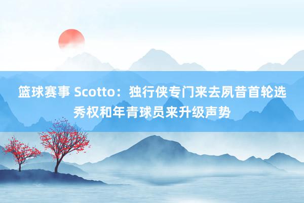 篮球赛事 Scotto：独行侠专门来去夙昔首轮选秀权和年青球员来升级声势