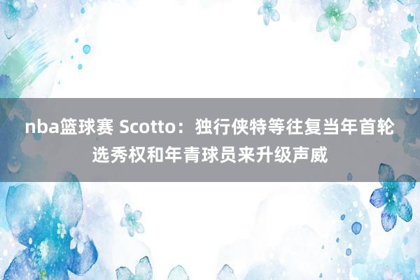 nba篮球赛 Scotto：独行侠特等往复当年首轮选秀权和年青球员来升级声威