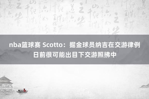 nba篮球赛 Scotto：掘金球员纳吉在交游律例日前很可能出目下交游照拂中