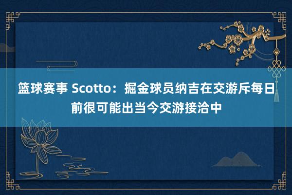 篮球赛事 Scotto：掘金球员纳吉在交游斥每日前很可能出当今交游接洽中