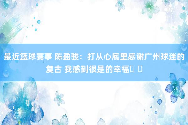 最近篮球赛事 陈盈骏：打从心底里感谢广州球迷的复古 我感到很是的幸福❤️