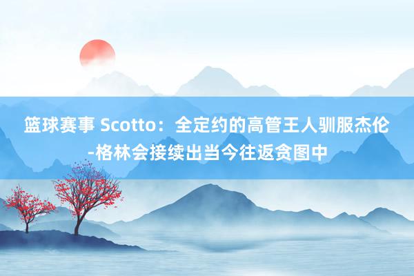 篮球赛事 Scotto：全定约的高管王人驯服杰伦-格林会接续出当今往返贪图中