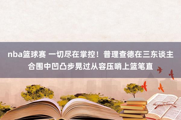 nba篮球赛 一切尽在掌控！普理查德在三东谈主合围中凹凸步晃过从容压哨上篮笔直