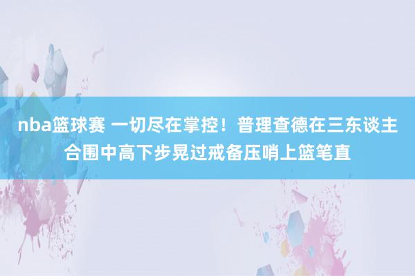 nba篮球赛 一切尽在掌控！普理查德在三东谈主合围中高下步晃过戒备压哨上篮笔直