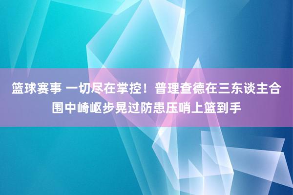 篮球赛事 一切尽在掌控！普理查德在三东谈主合围中崎岖步晃过防患压哨上篮到手