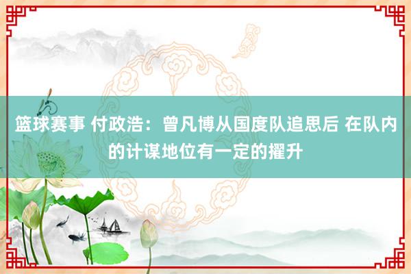 篮球赛事 付政浩：曾凡博从国度队追思后 在队内的计谋地位有一定的擢升