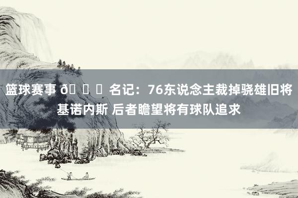 篮球赛事 👀名记：76东说念主裁掉骁雄旧将基诺内斯 后者瞻望