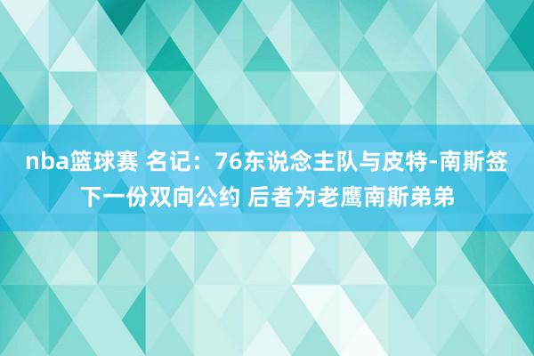 nba篮球赛 名记：76东说念主队与皮特-南斯签下一份双向公